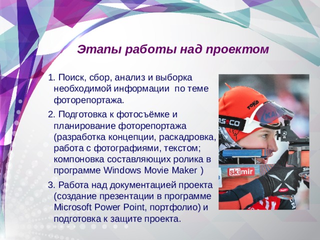 Этапы работы над проектом 1. Поиск, сбор, анализ и выборка необходимой информации по теме фоторепортажа. 2. Подготовка к фотосъёмке и планирование фоторепортажа (разработка концепции, раскадровка, работа с фотографиями, текстом; компоновка составляющих ролика в программе Windows Movie Maker  ) 3. Работа над документацией проекта (создание презентации в программе Microsoft Power Point, портфолио) и подготовка к защите проекта. 