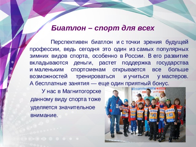 Биатлон – спорт для всех  Перспективен биатлон и с точки зрения будущей профессии, ведь сегодня это один из самых популярных зимних видов спорта, особенно в России. В его развитие вкладываются деньги, растет поддержка государства и маленьким спортсменам открывается все больше возможностей тренироваться и учиться у мастеров. А бесплатные занятия — еще один приятный бонус.  У нас в Магнитогорске  данному виду спорта тоже  уделяется значительное  внимание. 
