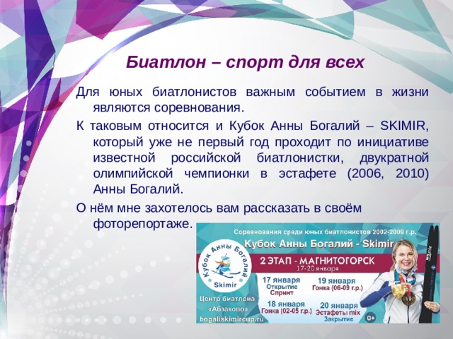 Биатлон – спорт для всех Для юных биатлонистов важным событием в жизни являются соревнования. К таковым относится и Кубок Анны Богалий – SKIMIR, который уже не первый год проходит по инициативе известной российской биатлонистки, двукратной олимпийской чемпионки в эстафете (2006, 2010) Анны Богалий. О нём мне захотелось вам рассказать в своём фоторепортаже. 