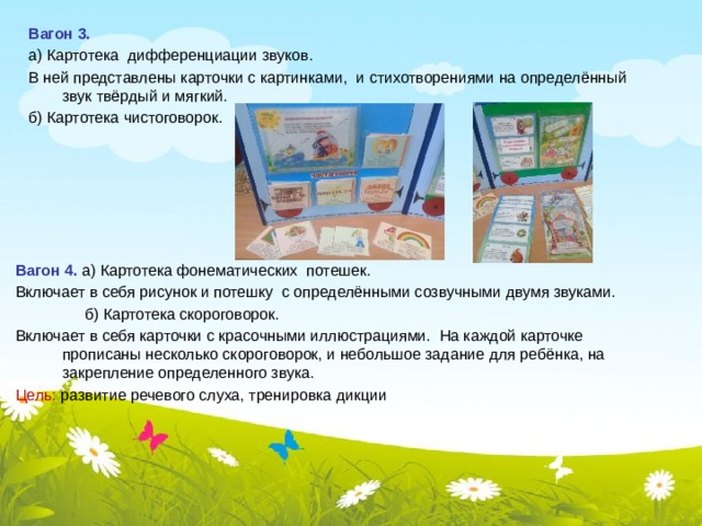  Вагон 3.   а) Картотека дифференциации звуков.  В ней представлены карточки с картинками, и стихотворениями на определённый звук твёрдый и мягкий.  б) Картотека чистоговорок.   Вагон 4. а) Картотека фонематических потешек. Включает в себя рисунок и потешку с определёнными созвучными двумя звуками.  б) Картотека скороговорок. Включает в себя карточки с красочными иллюстрациями. На каждой карточке прописаны несколько скороговорок, и небольшое задание для ребёнка, на закрепление определенного звука. Цель: развитие речевого слуха, тренировка дикции 