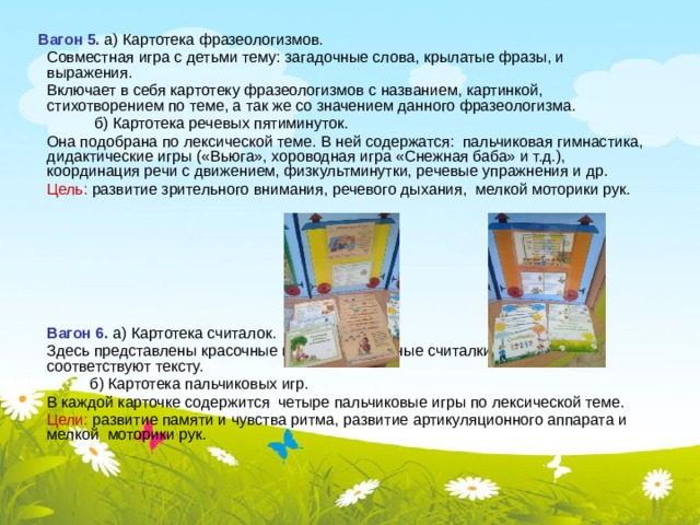  Вагон 5. а) Картотека фразеологизмов.  Совместная игра с детьми тему: загадочные слова, крылатые фразы, и выражения.  Включает в себя картотеку фразеологизмов с названием, картинкой, стихотворением по теме, а так же со значением данного фразеологизма.  б) Картотека речевых пятиминуток.  Она подобрана по лексической теме. В ней содержатся: пальчиковая гимнастика, дидактические игры («Вьюга», хороводная игра «Снежная баба» и т.д.), координация речи с движением, физкультминутки, речевые упражнения и др.  Цель: развитие зрительного внимания, речевого дыхания, мелкой моторики рук.   Вагон 6. а) Картотека считалок.  Здесь представлены красочные иллюстрированные считалки, картинки соответствуют тексту.  б) Картотека пальчиковых игр.  В каждой карточке содержится четыре пальчиковые игры по лексической теме.  Цели: развитие памяти и чувства ритма, развитие артикуляционного аппарата и мелкой моторики рук. 