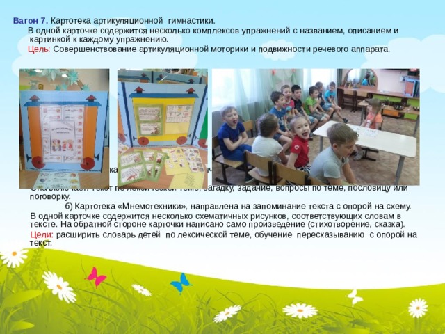 Вагон 7. Картотека артикуляционной гимнастики.  В одной карточке содержится несколько комплексов упражнений с названием, описанием и картинкой к каждому упражнению.  Цель: Совершенствование артикуляционной моторики и подвижности речевого аппарата.     Вагон 8. а) Картотека упражнений по лексической теме, направленных на развитие связной речи у ребенка.  Она включает: текст по лексической теме, загадку, задание, вопросы по теме, пословицу или поговорку.  б) Картотека «Мнемотехники», направлена на запоминание текста с опорой на схему.  В одной карточке содержится несколько схематичных рисунков, соответствующих словам в тексте. На обратной стороне карточки написано само произведение (стихотворение, сказка).  Цели: расширить словарь детей по лексической теме, обучение пересказыванию с опорой на текст. 