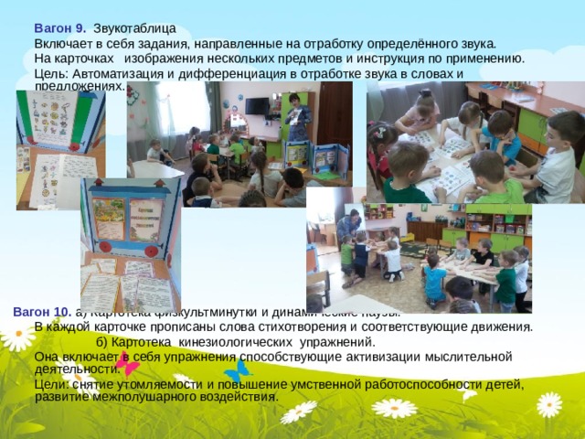  Вагон 9. Звукотаблица  Включает в себя задания, направленные на отработку определённого звука.  На карточках изображения нескольких предметов и инструкция по применению.  Цель: Автоматизация и дифференциация в отработке звука в словах и предложениях.   Вагон 10. а) Картотека физкультминутки и динамические паузы.  В каждой карточке прописаны слова стихотворения и соответствующие движения.  б) Картотека кинезиологических упражнений.  Она включает в себя упражнения способствующие активизации мыслительной деятельности.  Цели: снятие утомляемости и повышение умственной работоспособности детей, развитие межполушарного воздействия. 