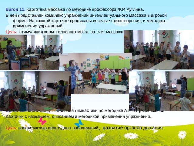 Вагон 11. Картотека массажа по методике профессора Ф.Р. Ауглина. В ней представлен комплекс упражнений интеллектуального массажа в игровой форме. На каждой карточке прописаны веселые стихотворения, и методика применения упражнений. Цель: стимуляция коры головного мозга за счет массажных действий.  Вагон 12. Картотека дыхательной гимнастики по методике А.Н. Стрельниковой. Карточки с названием, описанием и методикой применения упражнений. Цель: профилактика простудных заболеваний , развитие органов дыхания.  