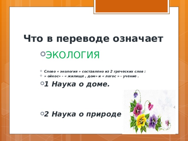 Что в переводе означает ЭКОЛОГИЯ   Слово « экология » составлено из 2 греческих слов : » ойкос» - « жилище , дом» и « логос » - учение . 1 Наука о доме. ЭКОЛОГИЯ   Слово « экология » составлено из 2 греческих слов : » ойкос» - « жилище , дом» и « логос » - учение . 1 Наука о доме. ЭКОЛОГИЯ   Слово « экология » составлено из 2 греческих слов : » ойкос» - « жилище , дом» и « логос » - учение . 1 Наука о доме. ЭКОЛОГИЯ   Слово « экология » составлено из 2 греческих слов : » ойкос» - « жилище , дом» и « логос » - учение . 1 Наука о доме.  2 Наука о природе . 2 Наука о природе . 2 Наука о природе . 2 Наука о природе .  