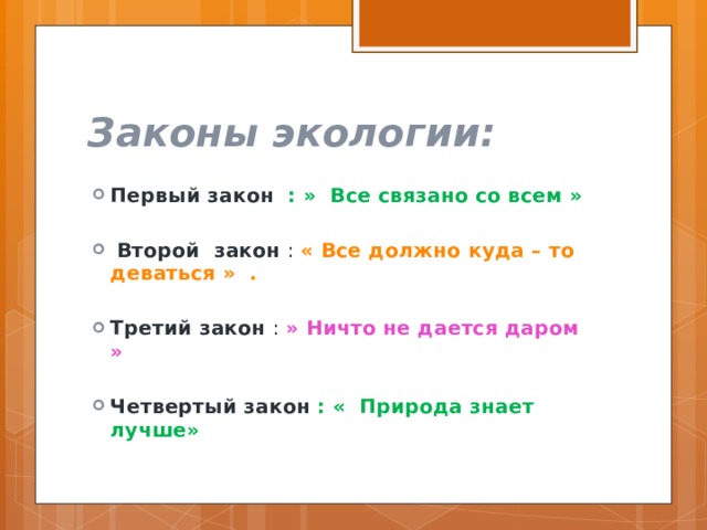 Законы экологии: Первый закон : » Все связано со всем »   Второй закон : « Все должно куда – то деваться » . Третий закон : » Ничто не дается даром »  Четвертый закон : « Природа знает лучше» 
