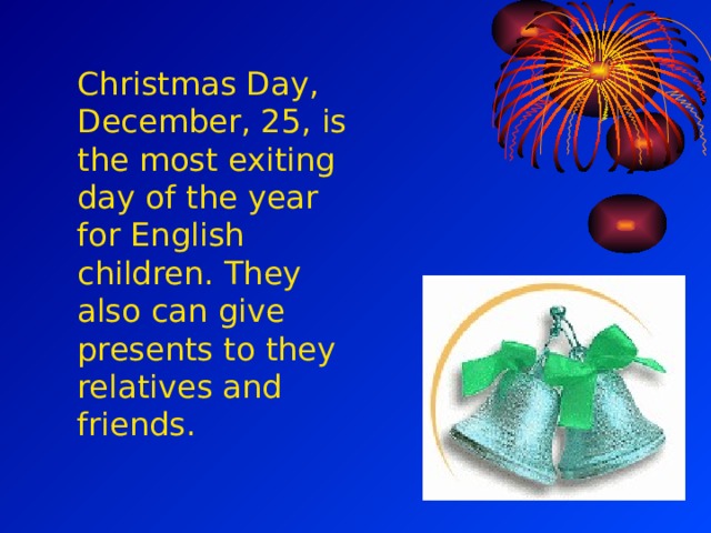 Christmas Day,  December, 25,  is the most exiting day of the year for  English children.  They also can give presents to they relatives and friends. 