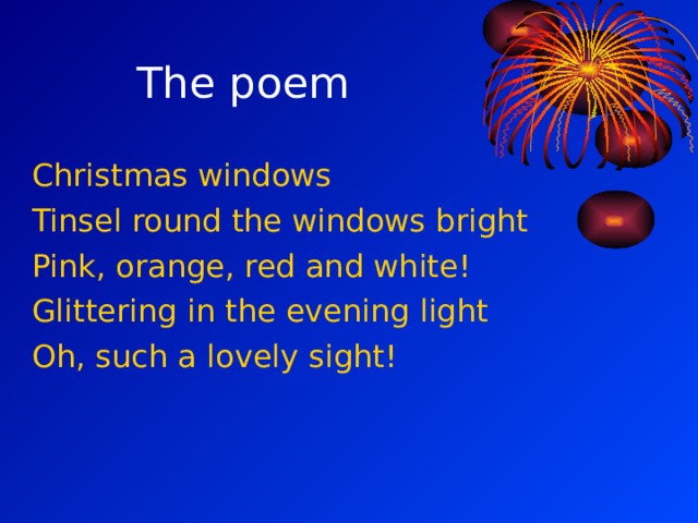 The poem Christmas windows Tinsel round the windows bright Pink, orange, red and white! Glittering in the evening light Oh, such a lovely sight! 