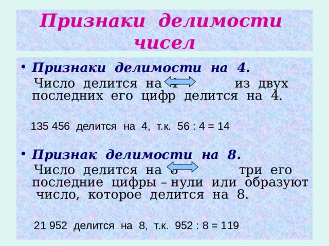 Признаки делимости чисел Признаки делимости на 4.  Число делится на 4 из двух последних его цифр делится на 4.  135 456 делится на 4, т.к. 56 : 4 = 14 Признак делимости на 8.  Число делится на 8 три его последние цифры – нули или образуют число, которое делится на 8.  21 952 делится на 8, т.к. 952 : 8 = 119 