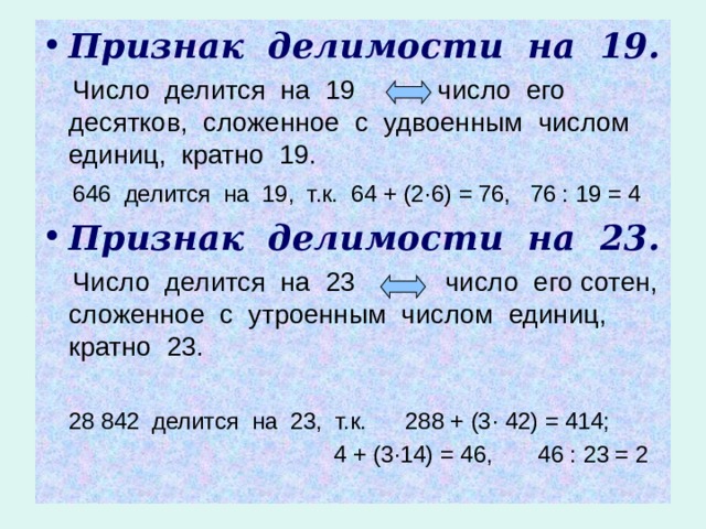 Признак делимости на 19.  Число делится на 19 число его десятков, сложенное с удвоенным числом единиц, кратно 19.  646 делится на 19, т.к. 64 + (2 · 6) = 76, 76 : 19 = 4 Признак делимости на 23.  Число делится на 23 число его сотен, сложенное с утроенным числом единиц, кратно 23.  28 842 делится на 23, т.к. 288 + (3 · 42) = 414;  4 + (3 · 14) = 46, 46 : 23 = 2 