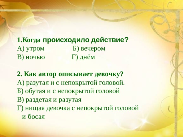 1.Когда происходило действие?  А) утром Б) вечером  В) ночью Г) днём   2. Как автор описывает девочку?  А) разутая и с непокрытой головой.  Б) обутая и с непокрытой головой  В) раздетая и разутая  Г) нищая девочка с непокрытой головой  и босая 