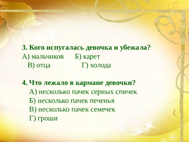 3. Кого испугалась девочка и убежала?  А) мальчиков Б) карет  В) отца Г) холода 4. Что лежало в кармане девочки?  А) несколько пачек серных спичек  Б) несколько пачек печенья  В) несколько пачек семечек  Г) гроши 