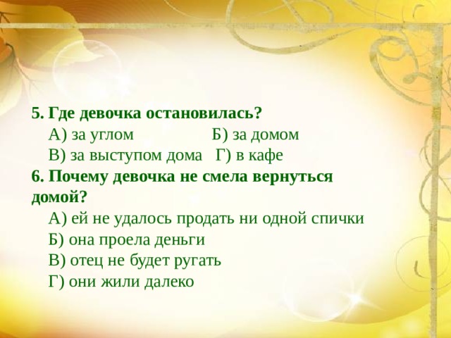 5. Где девочка остановилась?  А) за углом Б) за домом  В) за выступом дома Г) в кафе 6. Почему девочка не смела вернуться домой?  А) ей не удалось продать ни одной спички  Б) она проела деньги  В) отец не будет ругать  Г) они жили далеко 