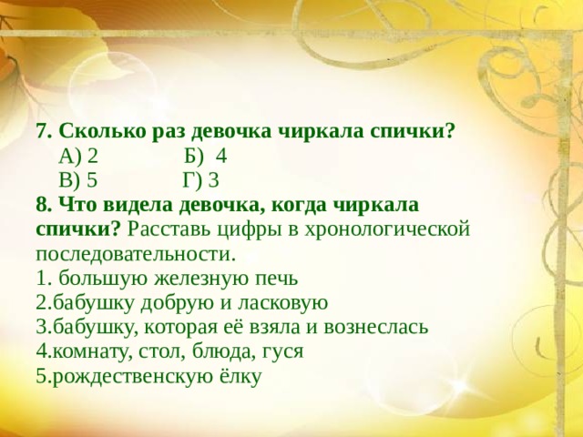 7. Сколько раз девочка чиркала спички?  А) 2 Б) 4  В) 5 Г) 3 8. Что видела девочка, когда чиркала спички? Расставь цифры в хронологической последовательности. 1. большую железную печь 2.бабушку добрую и ласковую 3.бабушку, которая её взяла и вознеслась 4.комнату, стол, блюда, гуся 5.рождественскую ёлку 