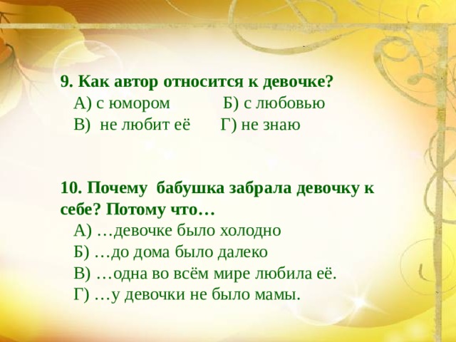 9. Как автор относится к девочке?  А) с юмором Б) с любовью  В) не любит её Г) не знаю 10. Почему бабушка забрала девочку к себе? Потому что…  А) …девочке было холодно  Б) …до дома было далеко  В) …одна во всём мире любила её.  Г) …у девочки не было мамы. 