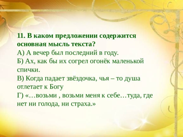 11. В каком предложении содержится основная мысль текста? А) А вечер был последний в году. Б) Ах, как бы их согрел огонёк маленькой спички. В) Когда падает звёздочка, чья – то душа отлетает к Богу Г) «…возьми , возьми меня к себе…туда, где нет ни голода, ни страха.» 