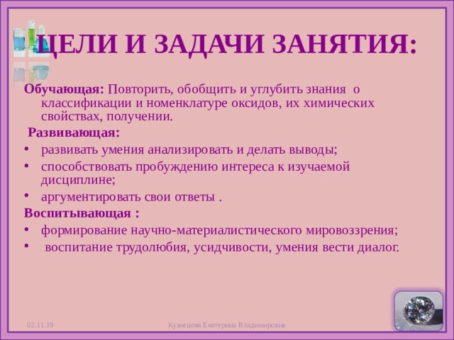 ЦЕЛИ И ЗАДАЧИ ЗАНЯТИЯ: Обучающая: Повторить, обобщить и углубить знания о классификации и номенклатуре оксидов, их химических свойствах, получении.  Развивающая: развивать умения анализировать и делать выводы; способствовать пробуждению интереса к изучаемой дисциплине; аргументировать свои ответы . Воспитывающая : формирование научно-материалистического мировоззрения;  воспитание трудолюбия, усидчивости, умения вести диалог.   02.11.19  Кузнецова Екатерина Владимировна 