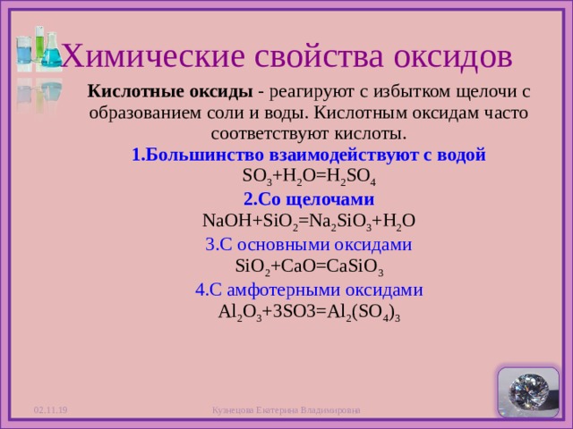 Химические свойства оксидов Кислотные оксиды - реагируют с избытком щелочи с образованием соли и воды. Кислотным оксидам часто соответствуют кислоты.  1.Большинство взаимодействуют с водой  SO 3 +H 2 O=H 2 SO 4  2.Со щелочами  NaOH+SiO 2 =Na 2 SiO 3 +H 2 O  3.С основными оксидами  SiO 2 +CaO=CaSiO 3  4.С амфотерными оксидами  Al 2 O 3 +3SO3=Al 2 (SO 4 ) 3 02.11.19 Кузнецова Екатерина Владимировна  