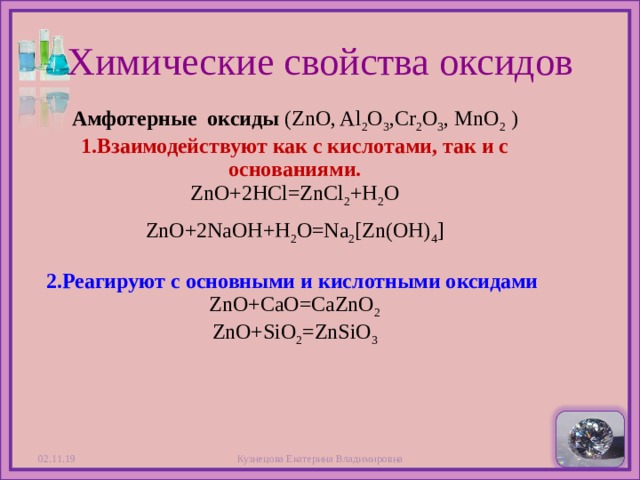 Химические свойства оксидов Амфотерные  оксиды (ZnO, Al 2 O 3 ,Cr 2 O 3 , MnO 2 )  1.Взаимодействуют как с  кислотами, так и с основаниями.  ZnO+2HCl=ZnCl 2 +H 2 O ZnO+2NaOH+H 2 O=Na 2 [Zn(OH) 4 ]   2.Реагируют с основными и кислотными оксидами   ZnO+CaO=CaZnO 2  ZnO+SiO 2 =ZnSiO 3 02.11.19 Кузнецова Екатерина Владимировна  