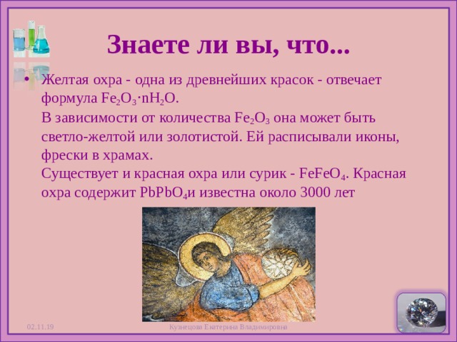 Знаете ли вы, что... Желтая охра - одна из древнейших красок - отвечает формула Fe 2 O 3 ⋅nH 2 O.  В зависимости от количества Fe 2 O 3  она может быть светло-желтой или золотистой. Ей расписывали иконы, фрески в храмах.  Существует и красная охра или сурик - FeFeO 4 . Красная охра содержит PbPbO 4 и известна около 3000 лет 02.11.19 Кузнецова Екатерина Владимировна  