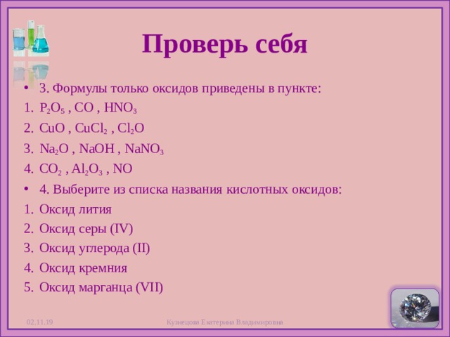 Проверь себя 3 . Формулы только оксидов приведены в пункте: P 2 O 5  , С O , HNO 3 CuO , CuCl 2  , Cl 2 O Na 2 O , NaOH , NaNO 3 CO 2  , Al 2 O 3  , NO 4 . Выберите из списка названия кислотных оксидов: Оксид лития Оксид серы (IV) Оксид углерода (II) Оксид кремния Оксид марганца (VII) 02.11.19 Кузнецова Екатерина Владимировна  