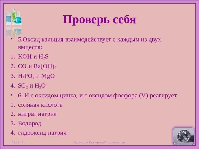 Проверь себя 5. Оксид кальция взаимодействует с каждым из двух веществ: KOH и H 2 S CO и Ba(OH) 2 H 3 PO 4   и MgO SO 2   и H 2 O 6. И с оксидом цинка, и с оксидом фосфора (V) реагирует соляная кислота нитрат натрия Водород гидроксид натрия 02.11.19 Кузнецова Екатерина Владимировна  