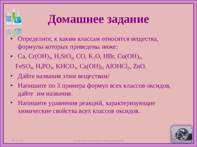 Домашнее задание Определите, к каким классам относятся вещества, формулы которых приведены ниже: Ca, Cr(OH) 3 , H 2 SiO 3 , CO, K 2 O, HBr, Cu(OH) 2 ,  FeSO 4 , H 3 PO 4 , KHCO 3 , Ca(OH) 2 , AlOHCl 2 , ZnO. Дайте названия этим веществам / Напишите по 3 примера формул всех классов оксидов, дайте им названия. Напишите уравнения реакций, характеризующие химические свойства всех классов оксидов.   02.11.19 Кузнецова Екатерина Владимировна  