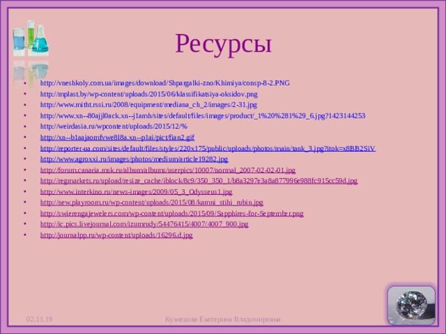 Ресурсы http://vneshkoly.com.ua/images/download/Shpargalki-zno/Khimiya/consp-8-2.PNG http://mplast.by/wp-content/uploads/2015/06/klassifikatsiya-oksidov.png http://www.mitht.rssi.ru/2008/equipment/mediana_ch_2/images/2-31.jpg http://www.xn--80ajjl0ack.xn--j1amh/sites/default/files/images/product/_1%20%281%29_6.jpg?1423144253 http://weirdasia.ru/wpcontent/uploads/2015/12/% http://xn--b1aajaomfvwe8l8a.xn--p1ai/pict/fian2.gif http://reporter-ua.com/sites/default/files/styles/220x175/public/uploads/photos/main/tank_3.jpg?itok=x8BB2SiV http://www.agroxxi.ru/images/photos/medium/article19282.jpg http://forum.canaria.msk.ru/album/albums/userpics/10007/normal_2007-02-02-01.jpg http://regmarkets.ru/upload/resize_cache/iblock/8c9/350_350_1/b8a3297e3a8a877996e988fc915cc59d.jpg http://www.interkino.ru/news-images/2009/05_3_Odysseus1.jpg http://new.playroom.ru/wp-content/uploads/2015/08/kamni_stihi_rubin.jpg http://swierengajewelers.com/wp-content/uploads/2015/09/Sapphires-for-September.png http://ic.pics.livejournal.com/izumrudy/54476415/4007/4007_900.jpg http://journalpp.ru/wp-content/uploads/16296.d.jpg  02.11.19 Кузнецова Екатерина Владимировна  