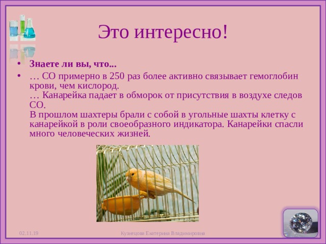 Это интересно! Знаете ли вы, что... … СО примерно в 250 раз более активно связывает гемоглобин крови, чем кислород.  … Канарейка падает в обморок от присутствия в воздухе следов СО.  В прошлом шахтеры брали с собой в угольные шахты клетку с канарейкой в роли своеобразного индикатора. Канарейки спасли много человеческих жизней.  02.11.19 Кузнецова Екатерина Владимировна  