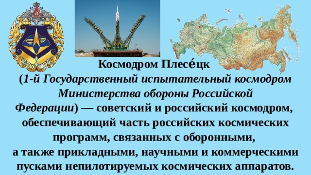 Космодром Плесе́цк   ( 1-й Государственный испытательный космодром Министерства обороны Российской Федерации ) — советский и российский космодром,  обеспечивающий часть российских космических программ, связанных с оборонными,  а также прикладными, научными и коммерческими пусками непилотируемых космических аппаратов. 