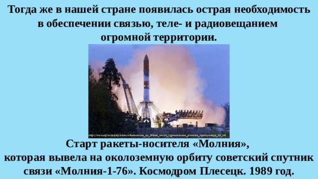 Тогда же в нашей стране появилась острая необходимость в обеспечении связью, теле- и радиовещанием  огромной территории. Старт ракеты-носителя «Молния», которая вывела на околоземную орбиту советский спутник связи «Молния-1-76». Космодром Плесецк. 1989 год. 