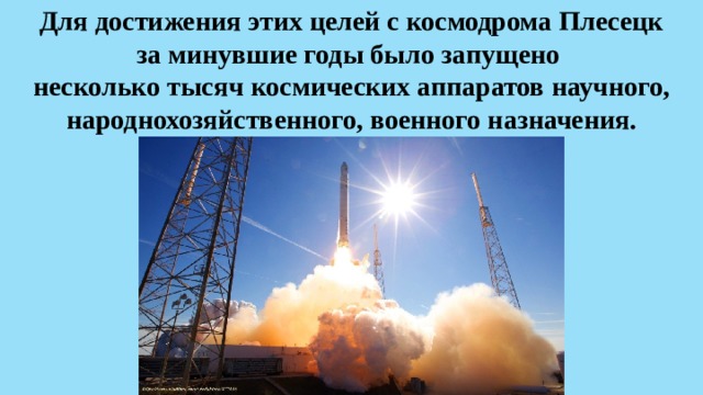 Для достижения этих целей с космодрома Плесецк  за минувшие годы было запущено  несколько тысяч космических аппаратов научного, народнохозяйственного, военного назначения. 