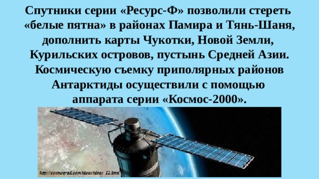 Спутники серии «Ресурс-Ф» позволили стереть  «белые пятна» в районах Памира и Тянь-Шаня, дополнить карты Чукотки, Новой Земли,  Курильских островов, пустынь Средней Азии. Космическую съемку приполярных районов Антарктиды осуществили с помощью  аппарата серии «Космос-2000». 