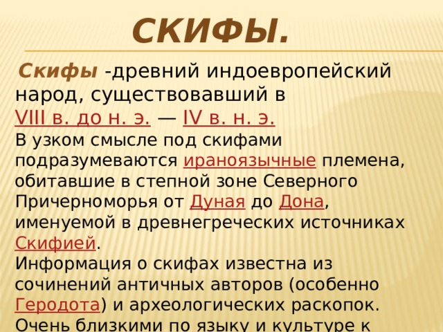 Скифы.  Скифы  - древний индоевропейский народ, существовавший в  VIII в. до н. э.  —  IV в. н. э.   В узком смысле под скифами подразумеваются  ираноязычные  племена, обитавшие в степной зоне Северного Причерноморья от  Дуная  до  Дона , именуемой в древнегреческих источниках  Скифией . Информация о скифах известна из сочинений античных авторов (особенно  Геродота ) и археологических раскопок. Очень близкими по языку и культуре к скифам являлись  савроматы  (сарматы),  саки  и  массагеты . 