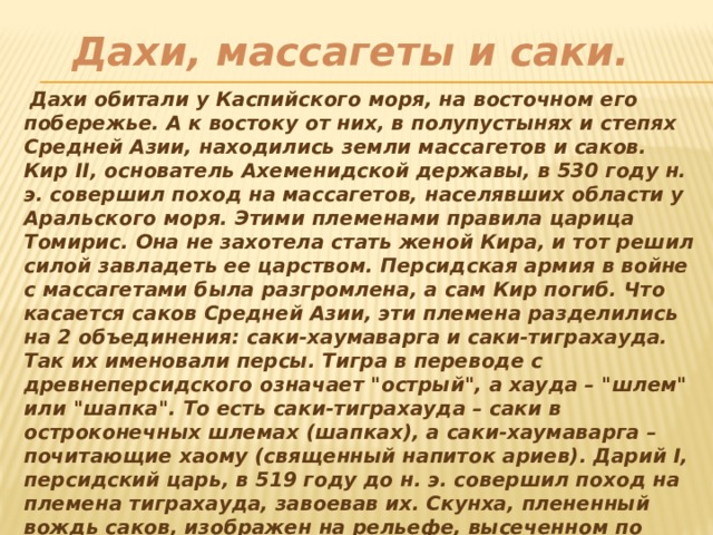 Дахи, массагеты и саки.   Дахи обитали у Каспийского моря, на восточном его побережье. А к востоку от них, в полупустынях и степях Средней Азии, находились земли массагетов и саков. Кир II, основатель Ахеменидской державы, в 530 году н. э. совершил поход на массагетов, населявших области у Аральского моря. Этими племенами правила царица Томирис. Она не захотела стать женой Кира, и тот решил силой завладеть ее царством. Персидская армия в войне с массагетами была разгромлена, а сам Кир погиб. Что касается саков Средней Азии, эти племена разделились на 2 объединения: саки-хаумаварга и саки-тиграхауда. Так их именовали персы. Тигра в переводе с древнеперсидского означает 