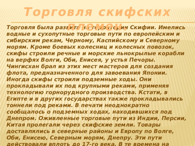 Торговля скифских племен. Торговля была развита на территории Скифии. Имелись водные и сухопутные торговые пути по европейским и сибирским рекам, Черному, Каспийскому и Северному морям. Кроме боевых колесниц и колесных повозок, скифы строили речные и морские льнокрылые корабли на верфях Волги, Оби, Енисея, у устья Печоры. Чингисхан брал из этих мест мастеров для создания флота, предназначенного для завоевания Японии. Иногда скифы строили подземные ходы. Они прокладывали их под крупными реками, применяя технологию горнорудного производства. Кстати, в Египте и в других государствах также прокладывались тоннели под реками. В печати неоднократно сообщалось о подземных ходах, находившихся под Днепром. Оживленные торговые пути из Индии, Персии, Китая пролегали через скифские земли. Товары доставлялись в северные районы и Европу по Волге, Оби, Енисею, Северным морям, Днепру. Эти пути действовали вплоть до 17-го века. В те времена на берегах были города с шумными базарами и храмами. 