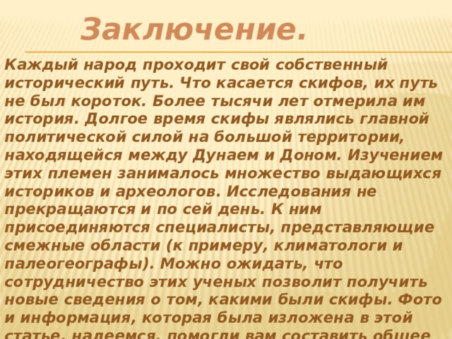 Заключение.  Каждый народ проходит свой собственный исторический путь. Что касается скифов, их путь не был короток. Более тысячи лет отмерила им история. Долгое время скифы являлись главной политической силой на большой территории, находящейся между Дунаем и Доном. Изучением этих племен занималось множество выдающихся историков и археологов. Исследования не прекращаются и по сей день. К ним присоединяются специалисты, представляющие смежные области (к примеру, климатологи и палеогеографы). Можно ожидать, что сотрудничество этих ученых позволит получить новые сведения о том, какими были скифы. Фото и информация, которая была изложена в этой статье, надеемся, помогли вам составить общее представление о них 