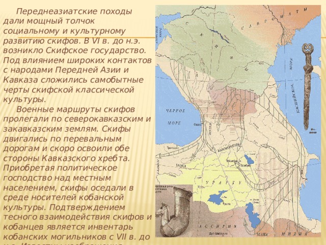  Переднеазиатские походы дали мощный толчок социальному и культурному развитию скифов. В VI в. до н.э. возникло Скифское государство. Под влиянием широких контактов с народами Передней Азии и Кавказа сложились самобытные черты скифской классической культуры.  Военные маршруты скифов пролегали по северокавказским и закавказским землям. Скифы двигались по перевальным дорогам и скоро освоили обе стороны Кавказского хребта. Приобретая политическое господство над местным населением, скифы оседали в среде носителей кобанской культуры. Подтверждением тесного взаимодействия скифов и кобанцев является инвентарь кобанских могильников с VII в. до н.э. Известны изображения скифских воинов на бронзовом поясе из Тли, глиняные фигурки бородатых скифов в типичных остроконечных шапках. 
