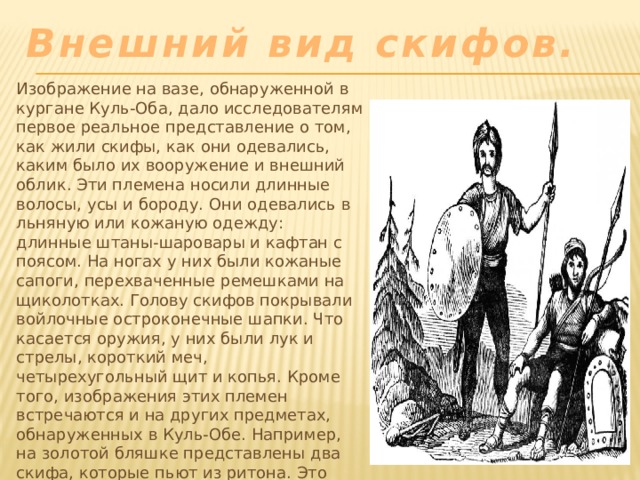 Внешний вид скифов. Изображение на вазе, обнаруженной в кургане Куль-Оба, дало исследователям первое реальное представление о том, как жили скифы, как они одевались, каким было их вооружение и внешний облик. Эти племена носили длинные волосы, усы и бороду. Они одевались в льняную или кожаную одежду: длинные штаны-шаровары и кафтан с поясом. На ногах у них были кожаные сапоги, перехваченные ремешками на щиколотках. Голову скифов покрывали войлочные остроконечные шапки. Что касается оружия, у них были лук и стрелы, короткий меч, четырехугольный щит и копья. Кроме того, изображения этих племен встречаются и на других предметах, обнаруженных в Куль-Обе. Например, на золотой бляшке представлены два скифа, которые пьют из ритона. Это обряд побратимства, известный нам по свидетельствам древних авторов. 