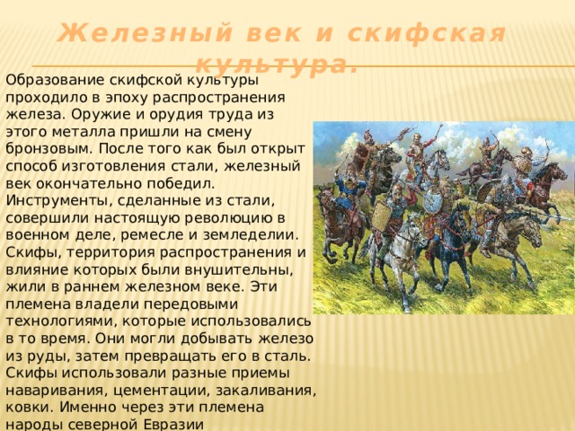 Железный век и скифская культура. Образование скифской культуры проходило в эпоху распространения железа. Оружие и орудия труда из этого металла пришли на смену бронзовым. После того как был открыт способ изготовления стали, железный век окончательно победил. Инструменты, сделанные из стали, совершили настоящую революцию в военном деле, ремесле и земледелии. Скифы, территория распространения и влияние которых были внушительны, жили в раннем железном веке. Эти племена владели передовыми технологиями, которые использовались в то время. Они могли добывать железо из руды, затем превращать его в сталь. Скифы использовали разные приемы наваривания, цементации, закаливания, ковки. Именно через эти племена народы северной Евразии познакомились с железом. Навыки металлургии они позаимствовали у скифских ремесленников. 