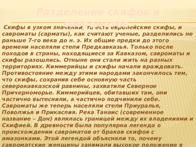 Разделение скифов и савроматов.   Скифы в узком значении, то есть европейские скифы, и савроматы (сарматы), как считают ученые, разделились не раньше 7-го века до н. э. Их общие предки до этого времени населяли степи Предкавказья. Только после походов в страны, находящиеся за Кавказом, савроматы и скифы разошлись. Отныне они стали жить на разных территориях. Киммерийцы и скифы начали враждовать. Противостояние между этими народами закончилось тем, что скифы, сохранив себе основную часть северокавказской равнины, захватили Северное Причерноморье. Киммерийцев, обитавших там, они частично вытеснили, а частично подчинили себе. Савроматы же теперь населяли степи Приуралья, Поволжья и Прикаспия. Река Танаис (современное название – Дон) являлась границей между их владениями и Скифией. В древности была популярна легенда о происхождении савроматов от браков скифов с амазонками. Этой легендой объясняли то, почему савроматские женщины занимали высокое положение в обществе. Они ездили верхом наравне с мужчинами и даже участвовали в войнах. 