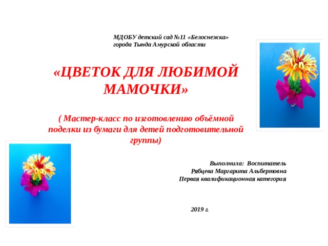 МДОБУ детский сад №11 «Белоснежка» города Тында Амурской области «ЦВЕТОК ДЛЯ ЛЮБИМОЙ МАМОЧКИ»  ( Мастер-класс по изготовлению объёмной поделки из бумаги для детей подготовительной группы) Выполнила: Воспитатель Рябцева Маргарита Альбертовна Первая квалификационная категория    2019 г.  