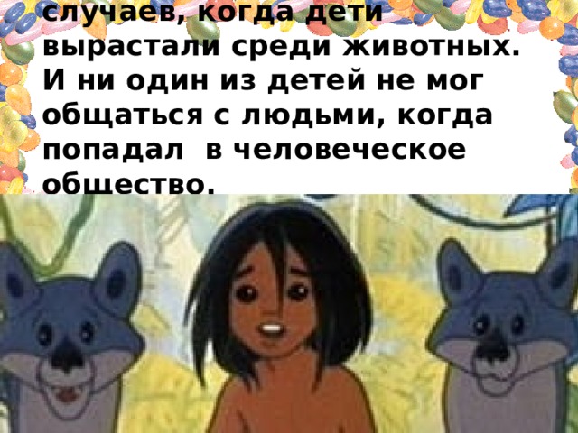 Ученым известно свыше 30 случаев, когда дети вырастали среди животных. И ни один из детей не мог общаться с людьми, когда попадал в человеческое общество. Как вы думаете, почему это происходило? 