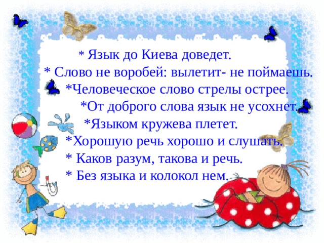  * Язык до Киева доведет. * Слово не воробей: вылетит- не поймаешь.  *Человеческое слово стрелы острее.  *От доброго слова язык не усохнет.  *Языком кружева плетет.  *Хорошую речь хорошо и слушать.  * Каков разум, такова и речь.  * Без языка и колокол нем. 