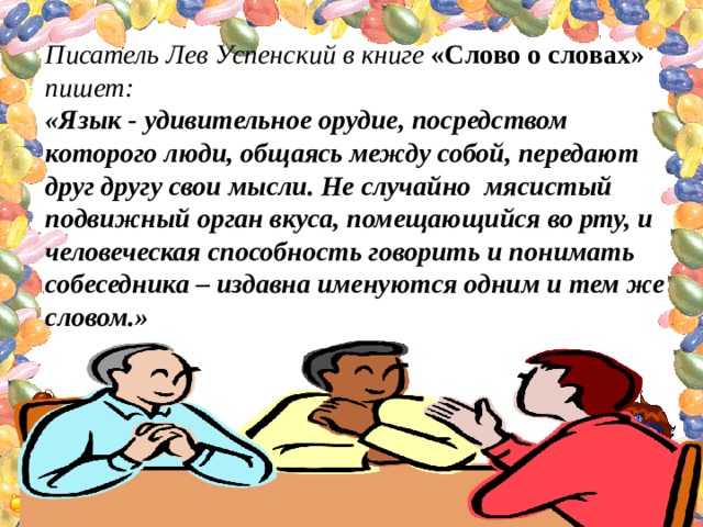 Писатель Лев Успенский в книге «Слово о словах» пишет: «Язык - удивительное орудие, посредством которого люди, общаясь между собой, передают друг другу свои мысли. Не случайно мясистый подвижный орган вкуса, помещающийся во рту, и человеческая способность говорить и понимать собеседника – издавна именуются одним и тем же словом.» 
