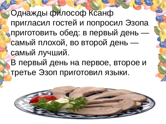 Однажды философ Ксанф пригласил гостей и попросил Эзопа приготовить обед: в первый день — самый плохой, во второй день — самый лучший.  В первый день на первое, второе и третье Эзоп приготовил языки.   