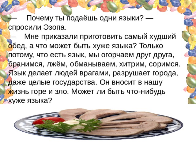 —    Почему ты подаёшь одни языки? — спросили Эзопа.  —    Мне приказали приготовить самый худший обед, а что может быть хуже языка? Только потому, что есть язык, мы огорчаем друг друга, бранимся, лжём, обманываем, хитрим, соримся. Язык делает людей врагами, разрушает города, даже целые государства. Он вносит в нашу жизнь горе и зло. Может ли быть что-нибудь хуже языка?   