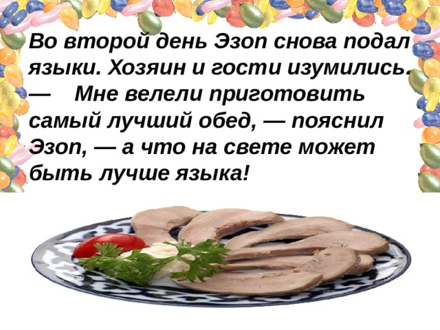 Во второй день Эзоп снова подал языки. Хозяин и гости изумились.  —    Мне велели приготовить самый лучший обед, — пояснил Эзоп, — а что на свете может быть лучше языка! 