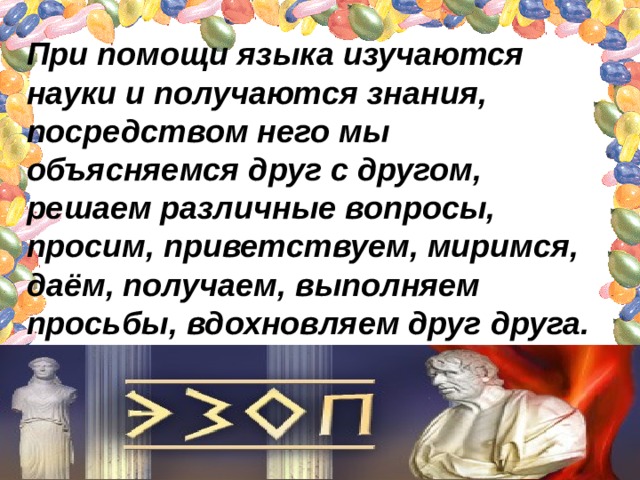 При помощи языка изучаются науки и получаются знания, посредством него мы объясняемся друг с другом, решаем различные вопросы, просим, приветствуем, миримся, даём, получаем, выполняем просьбы, вдохновляем друг друга. 