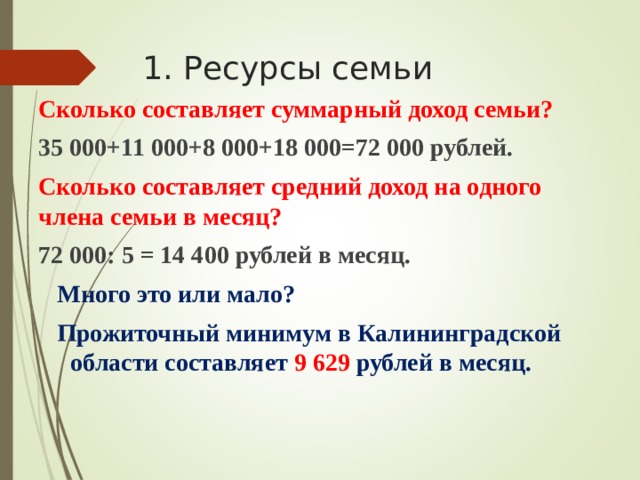 1. Ресурсы семьи Сколько составляет суммарный доход семьи? 35 000+11 000+8 000+18 000=72 000 рублей. Сколько составляет средний доход на одного члена семьи в месяц? 72 000: 5 = 14 400 рублей в месяц.  Много это или мало?  Прожиточный минимум в Калининградской  области составляет 9 629 рублей в месяц.   